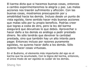 65
El karma dicta que si hacemos buenas cosas, entonces
a cambio experimentaremos la alegría y paz. Las malas
acciones nos traerán sufrimiento y aflicción. Con las
buenas cosas, mostramos preocupación por y
amabilidad hacia los demás. Incluso desde un punto de
vista egoísta, tiene sentido hacer más buenas acciones
que malas sólo por tu propio beneficio. Podrías creer
que logras a costa de otro, pero la ley del karma
asegurará que devuelvas lo que debes. Aprovechar o
hacer daño a los demás es análogo a pedir prestado
dinero. No sólo tendrás que devolver la cantidad
prestada, sino que también hay un alto interés para
pagar. Entonces incluso por razones puramente
egoístas, no quieres hacer daño a los demás. Sólo
quieres hacer cosas virtuosas.


En el Budismo, el elemento más importante del ego es el
karma que ha acumulado. Con la lógica del karma, entonces,
el único modo de ser egoísta es cuidar de los demás.


Sheng Yen
 