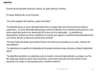 68
Soberbia
El peor de los pecados (avaricia, lujuria, ira, gula, pereza, envidia)
El mayor defecto de un ser humano
“Un vicio nega
ti
vo del espíritu, el peor de todos”
“El soberbio
ti
ene un amor desordenado hacia su propio bien por encima de otros bienes
superiores... Es amor desordenado porque, como el soberbio no se conoce como quien es, sino
como aquel que quiere ser, desea para él lo que no le es adecuado... La soberbia es,
obviamente, contraria al amor al prójimo en cuanto que alguien se pre
fi
ere desordenadamente
a sí mismo. De ahí se deriva la carencia de amistad”
“El mero hecho de dudar que existan bienes más altos que el propio ya es, pues, síntoma de
este defecto”
“La soberbia es el ape
ti
to inmoderado de la propia excelencia que, de paso, rebaja la dignidad
ajena”
“Se iden
ti
fi
ca también a la soberbia como la madre y reina de todo defecto, su origen y su
fi
n,
de modo que todas las otras lacras humanas, como hijas naturales de esta,
ti
enen cierto
parecido a la madre y cierta propensión a rendirle honores”
Juan Fernando Sellés
 