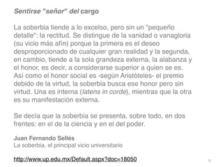 70
Sentirse señor del carg
o

La soberbia tiende a lo excelso, pero sin un pequeño
detalle: la rectitud. Se distingue de la vanidad o vanagloria
(su vicio más afín) porque la primera es el deseo
desproporcionado de cualquier gran realidad y la segunda,
en cambio, tiende a la sola grandeza externa, la alabanza y
el honor, es decir, a considerarse superior a quien se es.
Así como el honor social es -según Aristóteles- el premio
debido de la virtud, la soberbia busca ese honor pero sin
virtud. Una es interna (latens in corde), mientras que la otra
es su manifestación externa
.

Se decía que la soberbia se presenta, sobre todo, en dos
frentes: en el de la ciencia y en el del poder.
 

Juan Fernando Sellé
s

La soberbia, el principal vicio universitari
o

http://www.up.edu.mx/Default.aspx?doc=18050
 