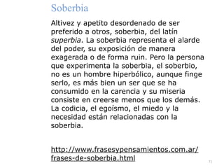 71
Soberbia


Altivez y apetito desordenado de ser
preferido a otros, soberbia, del latín
superbia. La soberbia representa el alarde
del poder, su exposición de manera
exagerada o de forma ruin. Pero la persona
que experimenta la soberbia, el soberbio,
no es un hombre hiperbólico, aunque finge
serlo, es más bien un ser que se ha
consumido en la carencia y su miseria
consiste en creerse menos que los demás.
La codicia, el egoísmo, el miedo y la
necesidad están relacionadas con la
soberbia.


http://www.frasesypensamientos.com.ar/
frases-de-soberbia.html
 