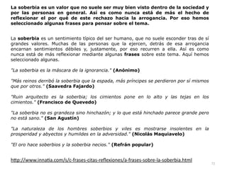 72
La soberbia es un valor que no suele ser muy bien visto dentro de la sociedad y
por las personas en general. Así es como nunca está de más el hecho de
reflexionar el por qué de este rechazo hacia la arrogancia. Por eso hemos
seleccionado algunas frases para pensar sobre el tema.


La soberbia es un sentimiento típico del ser humano, que no suele esconder tras de sí
grandes valores. Muchas de las personas que la ejercen, detrás de esa arrogancia
encarnan sentimientos débiles y, justamente, por eso recurren a ella. Así es como
nunca está de más reflexionar mediante algunas frases sobre este tema. Aquí hemos
seleccionado algunas.


La soberbia es la máscara de la ignorancia. (Anónimo)


Más reinos derribó la soberbia que la espada, más príncipes se perdieron por sí mismos
que por otros. (Saavedra Fajardo)


Ruin arquitecto es la soberbia; los cimientos pone en lo alto y las tejas en los
cimientos. (Francisco de Quevedo)


La soberbia no es grandeza sino hinchazón; y lo que está hinchado parece grande pero
no está sano. (San Agustín)


La naturaleza de los hombres soberbios y viles es mostrarse insolentes en la
prosperidad y abyectos y humildes en la adversidad. (Nicolás Maquiavelo)


El oro hace soberbios y la soberbia necios. (Refrán popular)


h
tt
p://www.inna
ti
a.com/s/c-frases-citas-re
fl
exiones/a-frases-sobre-la-soberbia.html
 