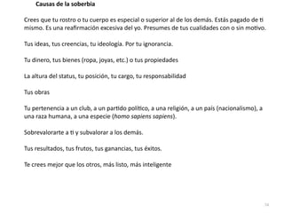 74
Crees que tu rostro o tu cuerpo es especial o superior al de los demás. Estás pagado de
ti
mismo. Es una rea
fi
rmación excesiva del yo. Presumes de tus cualidades con o sin mo
ti
vo.


Tus ideas, tus creencias, tu ideología. Por tu ignorancia.


Tu dinero, tus bienes (ropa, joyas, etc.) o tus propiedades


La altura del status, tu posición, tu cargo, tu responsabilidad


Tus obras


Tu pertenencia a un club, a un par
ti
do polí
ti
co, a una religión, a un país (nacionalismo), a
una raza humana, a una especie (homo sapiens sapiens).


Sobrevalorarte a
ti
y subvalorar a los demás.


Tus resultados, tus frutos, tus ganancias, tus éxitos.


Te crees mejor que los otros, más listo, más inteligente
Causas de la soberbia
 