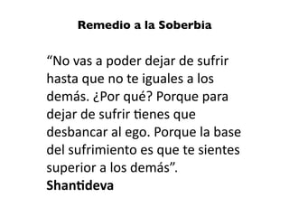 “No vas a poder dejar de sufrir
hasta que no te iguales a los
demás. ¿Por qué? Porque para
dejar de sufrir
ti
enes que
desbancar al ego. Porque la base
del sufrimiento es que te sientes
superior a los demás”.


Shan
ti
deva
Remedio a la Soberbia
 