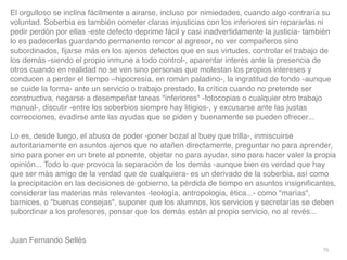 76
El orgulloso se inclina fácilmente a airarse, incluso por nimiedades, cuando algo contraría su
voluntad. Soberbia es también cometer claras injusticias con los inferiores sin repararlas ni
pedir perdón por ellas -este defecto deprime fácil y casi inadvertidamente la justicia- también
lo es padecerlas guardando permanente rencor al agresor, no ver compañeros sino
subordinados,
fi
jarse más en los ajenos defectos que en sus virtudes, controlar el trabajo de
los demás -siendo el propio inmune a todo control-, aparentar interés ante la presencia de
otros cuando en realidad no se ven sino personas que molestan los propios intereses y
conducen a perder el tiempo –hipocresía, en román paladino-, la ingratitud de fondo -aunque
se cuide la forma- ante un servicio o trabajo prestado, la crítica cuando no pretende ser
constructiva, negarse a desempeñar tareas inferiores -fotocopias o cualquier otro trabajo
manual-, discutir -entre los soberbios siempre hay litigios-, y excusarse ante las justas
correcciones, evadirse ante las ayudas que se piden y buenamente se pueden ofrecer..
.

Lo es, desde luego, el abuso de poder -poner bozal al buey que trilla-, inmiscuirse
autoritariamente en asuntos ajenos que no atañen directamente, preguntar no para aprender,
sino para poner en un brete al ponente, objetar no para ayudar, sino para hacer valer la propia
opinión... Todo lo que provoca la separación de los demás -aunque bien es verdad que hay
que ser más amigo de la verdad que de cualquiera- es un derivado de la soberbia, así como
la precipitación en las decisiones de gobierno, la pérdida de tiempo en asuntos insigni
fi
cantes,
considerar las materias más relevantes -teología, antropologia, ética...- como marías,
barnices, o buenas consejas, suponer que los alumnos, los servicios y secretarías se deben
subordinar a los profesores, pensar que los demás están al propio servicio, no al revés..
.

Juan Fernando Sellés
 
