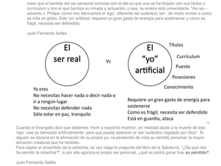 79
creer que el sentido del ser personal coincide con el del yo que uno se ha forjado con sus títulos y
currículum y con el que barniza su mirada y actuación, o sea, su entera vida universitaria. Así es –
advierte J. Philipe- como nos fabricamos el 'ego', diferente del auténtico 'ser', de modo similar a como
se in
fl
a un globo. Este 'yo' arti
fi
cial, requiere un gran gasto de energía para sostenerse; y como es
frágil, necesita ser defendido
.

Juan Fernando Sellé
s

El
ser real
El
“yo”
ar
ti
fi
cial
Títulos
Currículum
Puesto
Posesiones
Conocimiento
Requiere un gran gasto de energía para
sostenerse


Como es frágil, necesita ser defendido


Está en guardia, ataca
Ya eres


No necesitas hacer nada o decir nada o
ir a ningún lugar


No necesitas defender nada


Sólo estar en paz, tranquilo
Cuando el Evangelio dice que debemos 'morir a nosotros mismos', en realidad alude a la muerte de ese
'ego' -ese yo fabricado arti
fi
cialmente- para que pueda aparecer el 'ser' auténtico regalado por Dios. Si
alguien se obceca en la a
fi
rmación de su propio yo, va perdiendo de vista su sentido personal, la mayor
donación creatural que ha recibido
.

Para captar el sinsentido de la soberbia, tal vez valga la pregunta del libro de la Sabiduría: ¿De qué nos
ha servido la soberbia?; si por ella agoniza el propio ser personal, ¿qué se podrá ganar tras su pérdida?
Juan Fernando Sellés
Vs
 
