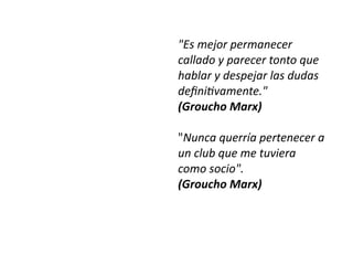 "Es mejor permanecer
callado y parecer tonto que
hablar y despejar las dudas
de
fi
ni
ti
vamente."


(Groucho Marx)


"Nunca querría pertenecer a
un club que me tuviera
como socio".


(Groucho Marx)
 