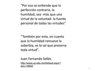 84
“Por eso se en
ti
ende que la
perfección contraria, la
humildad, sea -más que una
virtud de la voluntad- la fuente
personal de todas las virtudes”


“También por esto, en cuanto
que la humildad remueve la
soberbia, es la sal que preserva
toda virtud”.


Juan Fernando Sellés


http://www.up.edu.mx/Default.aspx?
doc=18050
 