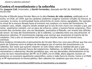 88
¿Existe la soberbia colec
ti
va?
Contra el resentimiento y la soberbia


Por Joaquim Coll, historiador, y Daniel Fernández, diputado del PSC (EL PERIÓDICO,
05/07/09)
:

Escribe el
fi
lósofo Josep Ferrater Mora en la obra Formes de vida catalana, publicada en el
exilio, en Chile, en 1944, que los catalanes podemos exagerar nuestras virtudes (la mesura, la
sensatez, la ironía, la continuidad) hasta convertirlas en vicios menos agradables. Por ejemplo,
la virtud de la mesura llevada hasta el extremo nos conduce a la manía del formalismo. En
cualquier caso, añade, seguiría siendo verdad que la raíz de esos vicios son virtudes y que, por
tanto, «podríamos siempre, con un poco de esfuerzo, volver a nuestra fuente originaria». Pero
existen dos corrientes que, una vez desatadas, puntualiza el
fi
lósofo, son mucho más difíciles
de vencer. Se trata del resentimiento y de la soberbia. La soberbia tiene una sola dirección: el
descenso colectivo. El resentimiento segrega unas toxinas que envenenan el espíritu de los
catalanes. Una y otra se encuentran tan unidas que muchas veces son la misma cosa,
concluye
.

Esta modesta introducción al pensamiento de Ferrater Mora nos sirve para a
fi
rmar que hoy una
parte de Catalunya corre el peligro de descolgarse por el camino del resentimiento y la
soberbia. Son voces que quieren imponer un solo relato sobre la realidad del país y que
quieren marcar la dirección futura del catalanismo. Hablamos, en de
fi
nitiva, de la Catalunya
nacionalista o soberanista. Resulta paradójico que, una vez derrotadas electoralmente en las
urnas las tesis neocentralistas del PP, en el 2004 y en el 2008, ahora algunos insisten en
pintarnos un escenario igualmente catastró
fi
co, como si todo fuera lo mismo. Como si el PSOE
y el PP representaran la misma política. Bien sabemos los catalanes que esto no es así
.

http://www.almendron.com/tribuna/25697/contra-el-resentimiento-y-la-soberbia/
 