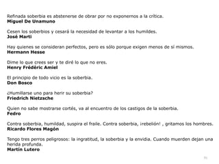 91
Refinada soberbia es abstenerse de obrar por no exponernos a la crítica.


Miguel De Unamuno


Cesen los soberbios y cesará la necesidad de levantar a los humildes.


José Marti


Hay quienes se consideran perfectos, pero es sólo porque exigen menos de sí mismos.


Hermann Hesse


Dime lo que crees ser y te diré lo que no eres.


Henry Frédéric Amiel


El principio de todo vicio es la soberbia.


Don Bosco


¿Humillarse uno para herir su soberbia?


Friedrich Nietzsche


Quien no sabe mostrarse cortés, va al encuentro de los castigos de la soberbia.


Fedro


Contra soberbia, humildad, suspira el fraile. Contra soberbia, ¡rebelión! , gritamos los hombres.


Ricardo Flores Magón


Tengo tres perros peligrosos: la ingratitud, la soberbia y la envidia. Cuando muerden dejan una
herida profunda.


Martín Lutero
 