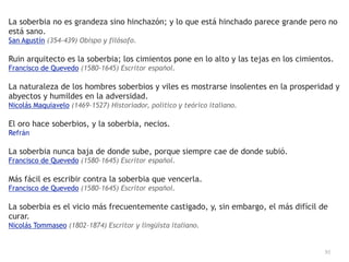 92
La soberbia no es grandeza sino hinchazón; y lo que está hinchado parece grande pero no
está sano.


San Agustín (354-439) Obispo y filósofo.


Ruin arquitecto es la soberbia; los cimientos pone en lo alto y las tejas en los cimientos.


Francisco de Quevedo (1580-1645) Escritor español.


La naturaleza de los hombres soberbios y viles es mostrarse insolentes en la prosperidad y
abyectos y humildes en la adversidad.


Nicolás Maquiavelo (1469-1527) Historiador, político y teórico italiano.


El oro hace soberbios, y la soberbia, necios.


Refrán


La soberbia nunca baja de donde sube, porque siempre cae de donde subió.


Francisco de Quevedo (1580-1645) Escritor español.


Más fácil es escribir contra la soberbia que vencerla.


Francisco de Quevedo (1580-1645) Escritor español.


La soberbia es el vicio más frecuentemente castigado, y, sin embargo, el más difícil de
curar.


Nicolás Tommaseo (1802-1874) Escritor y lingüista italiano.
 