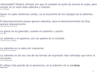 93
¿Necesidad? Palabra cómoda con que el culpable se quita de encima la culpa, para
arrojar en el vacío toda soberbia y traición.


(E. de Geibel)


Quien no sabe mostrarse cortés, va al encuentro de los castigos de la soberbia.


(Fedro)


El desconocimiento propio genera soberbia; pero el desconocimiento de Dios
genera desesperación.


(San Bernardo de Claraval)


La gloria no es galardón, cuando es soberbia y pasión.


(Anónimo)


La soberbia y el egoísmo, son los padres de la soledad.


(Francisco Rubio Bermejo)


La soberbia es la rabia del impotente.


(Francisco Rubio Bermejo)


La soberbia es tal vez una de las formas de expresión más refinadas que tiene la
estupidez


(Ricardo Combariza)


El reflejo más grande de la ignorancia, es la soberbia de la sabiduría
.

(Sergio Peña)
 