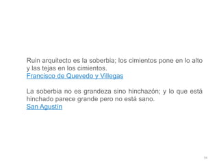 94
Ruin arquitecto es la soberbia; los cimientos pone en lo alto
y las tejas en los cimientos.


Francisco de Quevedo y Villegas


La soberbia no es grandeza sino hinchazón; y lo que está
hinchado parece grande pero no está sano.


San Agustín
 