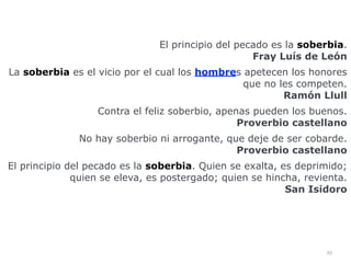 95
El principio del pecado es la soberbia.
 
Fray Luís de León


La soberbia es el vicio por el cual los hombres apetecen los honores
que no les competen.
 
Ramón Llull


Contra el feliz soberbio, apenas pueden los buenos.
 
Proverbio castellano


No hay soberbio ni arrogante, que deje de ser cobarde.
 
Proverbio castellano


El principio del pecado es la soberbia. Quien se exalta, es deprimido;
quien se eleva, es postergado; quien se hincha, revienta.
 
San Isidoro


 