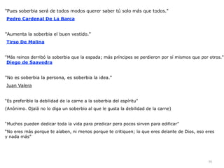 96
Pues soberbia será de todos modos querer saber tú solo más que todos.


Pedro Cardenal De La Barca




Aumenta la soberbia el buen vestido.


Tirso De Molina




Más reinos derribó la soberbia que la espada; más príncipes se perdieron por sí mismos que por otros.


Diego de Saavedra




No es soberbia la persona, es soberbia la idea.


Juan Valera


“Es preferible la debilidad de la carne a la soberbia del espíritu”


(Anónimo. Ojalá no lo diga un soberbio al que le gusta la debilidad de la carne)


“Muchos pueden dedicar toda la vida para predicar pero pocos sirven para edificar”


“No eres más porque te alaben, ni menos porque te critiquen; lo que eres delante de Dios, eso eres
y nada más”


 