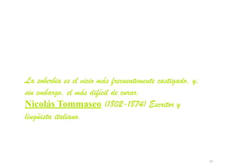 97
La soberbia es el vicio más frecuentemente castigado, y,
sin embargo, el más difícil de curar.


Nicolás Tommaseo (1802-1874) Escritor y
lingüista italiano.
 