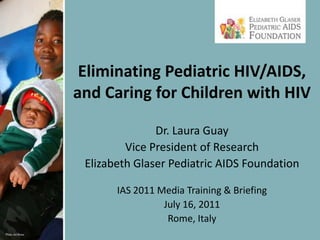 Eliminating Pediatric HIV/AIDS, and Caring for Children with HIV Dr. Laura Guay Vice President of Research Elizabeth Glaser Pediatric AIDS Foundation IAS 2011 Media Training & Briefing July 16, 2011 Rome, Italy 