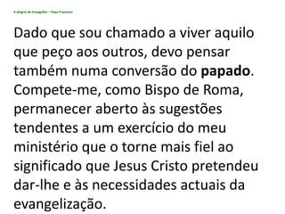 A alegria do Evangelho – Papa Francisco
Dado que sou chamado a viver aquilo
que peço aos outros, devo pensar
também numa conversão do papado.
Compete-me, como Bispo de Roma,
permanecer aberto às sugestões
tendentes a um exercício do meu
ministério que o torne mais fiel ao
significado que Jesus Cristo pretendeu
dar-lhe e às necessidades actuais da
evangelização.
 
