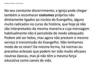 A alegria do Evangelho – Papa Francisco
No seu constante discernimento, a Igreja pode chegar
também a reconhecer costumes próprios não
diretamente ligados ao núcleo do Evangelho, alguns
muito radicados no curso da história, que hoje já não
são interpretados da mesma maneira e cuja mensagem
habitualmente não é percebida de modo adequado.
Podem até ser belos, mas agora não prestam o mesmo
serviço à transmissão do Evangelho. Não tenhamos
medo de os rever! Da mesma forma, há normas ou
preceitos eclesiais que podem ter sido muito eficazes
noutras épocas, mas já não têm a mesma força
educativa como canais de vida.
 