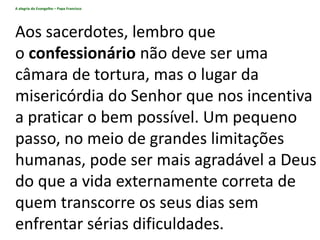 A alegria do Evangelho – Papa Francisco
Aos sacerdotes, lembro que
o confessionário não deve ser uma
câmara de tortura, mas o lugar da
misericórdia do Senhor que nos incentiva
a praticar o bem possível. Um pequeno
passo, no meio de grandes limitações
humanas, pode ser mais agradável a Deus
do que a vida externamente correta de
quem transcorre os seus dias sem
enfrentar sérias dificuldades.
 