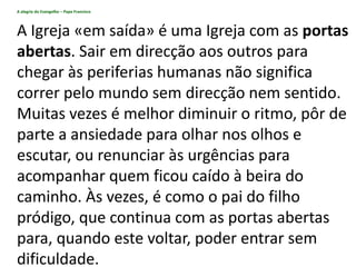 A alegria do Evangelho – Papa Francisco
A Igreja «em saída» é uma Igreja com as portas
abertas. Sair em direcção aos outros para
chegar às periferias humanas não significa
correr pelo mundo sem direcção nem sentido.
Muitas vezes é melhor diminuir o ritmo, pôr de
parte a ansiedade para olhar nos olhos e
escutar, ou renunciar às urgências para
acompanhar quem ficou caído à beira do
caminho. Às vezes, é como o pai do filho
pródigo, que continua com as portas abertas
para, quando este voltar, poder entrar sem
dificuldade.
 