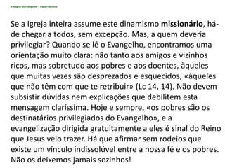 A alegria do Evangelho – Papa Francisco
Se a Igreja inteira assume este dinamismo missionário, há-
de chegar a todos, sem excepção. Mas, a quem deveria
privilegiar? Quando se lê o Evangelho, encontramos uma
orientação muito clara: não tanto aos amigos e vizinhos
ricos, mas sobretudo aos pobres e aos doentes, àqueles
que muitas vezes são desprezados e esquecidos, «àqueles
que não têm com que te retribuir» (Lc 14, 14). Não devem
subsistir dúvidas nem explicações que debilitem esta
mensagem claríssima. Hoje e sempre, «os pobres são os
destinatários privilegiados do Evangelho», e a
evangelização dirigida gratuitamente a eles é sinal do Reino
que Jesus veio trazer. Há que afirmar sem rodeios que
existe um vínculo indissolúvel entre a nossa fé e os pobres.
Não os deixemos jamais sozinhos!
 