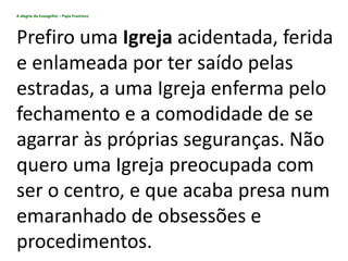 A alegria do Evangelho – Papa Francisco
Prefiro uma Igreja acidentada, ferida
e enlameada por ter saído pelas
estradas, a uma Igreja enferma pelo
fechamento e a comodidade de se
agarrar às próprias seguranças. Não
quero uma Igreja preocupada com
ser o centro, e que acaba presa num
emaranhado de obsessões e
procedimentos.
 