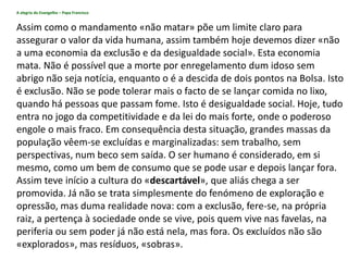 A alegria do Evangelho – Papa Francisco
Assim como o mandamento «não matar» põe um limite claro para
assegurar o valor da vida humana, assim também hoje devemos dizer «não
a uma economia da exclusão e da desigualdade social». Esta economia
mata. Não é possível que a morte por enregelamento dum idoso sem
abrigo não seja notícia, enquanto o é a descida de dois pontos na Bolsa. Isto
é exclusão. Não se pode tolerar mais o facto de se lançar comida no lixo,
quando há pessoas que passam fome. Isto é desigualdade social. Hoje, tudo
entra no jogo da competitividade e da lei do mais forte, onde o poderoso
engole o mais fraco. Em consequência desta situação, grandes massas da
população vêem-se excluídas e marginalizadas: sem trabalho, sem
perspectivas, num beco sem saída. O ser humano é considerado, em si
mesmo, como um bem de consumo que se pode usar e depois lançar fora.
Assim teve início a cultura do «descartável», que aliás chega a ser
promovida. Já não se trata simplesmente do fenómeno de exploração e
opressão, mas duma realidade nova: com a exclusão, fere-se, na própria
raiz, a pertença à sociedade onde se vive, pois quem vive nas favelas, na
periferia ou sem poder já não está nela, mas fora. Os excluídos não são
«explorados», mas resíduos, «sobras».
 