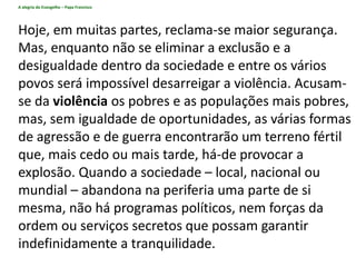 A alegria do Evangelho – Papa Francisco
Hoje, em muitas partes, reclama-se maior segurança.
Mas, enquanto não se eliminar a exclusão e a
desigualdade dentro da sociedade e entre os vários
povos será impossível desarreigar a violência. Acusam-
se da violência os pobres e as populações mais pobres,
mas, sem igualdade de oportunidades, as várias formas
de agressão e de guerra encontrarão um terreno fértil
que, mais cedo ou mais tarde, há-de provocar a
explosão. Quando a sociedade – local, nacional ou
mundial – abandona na periferia uma parte de si
mesma, não há programas políticos, nem forças da
ordem ou serviços secretos que possam garantir
indefinidamente a tranquilidade.
 