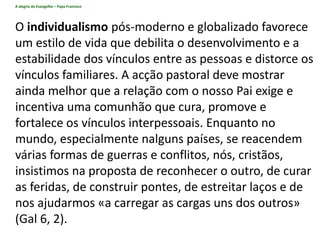 A alegria do Evangelho – Papa Francisco
O individualismo pós-moderno e globalizado favorece
um estilo de vida que debilita o desenvolvimento e a
estabilidade dos vínculos entre as pessoas e distorce os
vínculos familiares. A acção pastoral deve mostrar
ainda melhor que a relação com o nosso Pai exige e
incentiva uma comunhão que cura, promove e
fortalece os vínculos interpessoais. Enquanto no
mundo, especialmente nalguns países, se reacendem
várias formas de guerras e conflitos, nós, cristãos,
insistimos na proposta de reconhecer o outro, de curar
as feridas, de construir pontes, de estreitar laços e de
nos ajudarmos «a carregar as cargas uns dos outros»
(Gal 6, 2).
 
