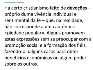 A alegria do Evangelho – Papa Francisco
Há certo cristianismo feito de devoções –
próprio duma vivência individual e
sentimental da fé – que, na realidade,
não corresponde a uma autêntica
«piedade popular». Alguns promovem
estas expressões sem se preocupar com a
promoção social e a formação dos fiéis,
fazendo-o nalguns casos para obter
benefícios económicos ou algum poder
sobre os outros.
 