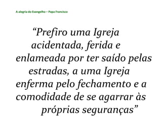 A alegria do Evangelho – Papa Francisco
“Prefiro uma Igreja
acidentada, ferida e
enlameada por ter saído pelas
estradas, a uma Igreja
enferma pelo fechamento e a
comodidade de se agarrar às
próprias seguranças”
 
