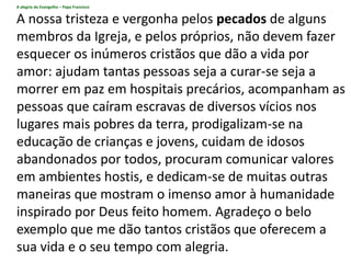 A alegria do Evangelho – Papa Francisco
A nossa tristeza e vergonha pelos pecados de alguns
membros da Igreja, e pelos próprios, não devem fazer
esquecer os inúmeros cristãos que dão a vida por
amor: ajudam tantas pessoas seja a curar-se seja a
morrer em paz em hospitais precários, acompanham as
pessoas que caíram escravas de diversos vícios nos
lugares mais pobres da terra, prodigalizam-se na
educação de crianças e jovens, cuidam de idosos
abandonados por todos, procuram comunicar valores
em ambientes hostis, e dedicam-se de muitas outras
maneiras que mostram o imenso amor à humanidade
inspirado por Deus feito homem. Agradeço o belo
exemplo que me dão tantos cristãos que oferecem a
sua vida e o seu tempo com alegria.
 