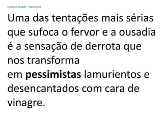 A alegria do Evangelho – Papa Francisco
Uma das tentações mais sérias
que sufoca o fervor e a ousadia
é a sensação de derrota que
nos transforma
em pessimistas lamurientos e
desencantados com cara de
vinagre.
 
