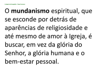 A alegria do Evangelho – Papa Francisco
O mundanismo espiritual, que
se esconde por detrás de
aparências de religiosidade e
até mesmo de amor à Igreja, é
buscar, em vez da glória do
Senhor, a glória humana e o
bem-estar pessoal.
 
