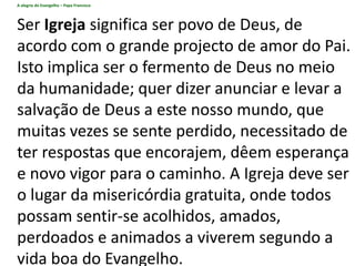 A alegria do Evangelho – Papa Francisco
Ser Igreja significa ser povo de Deus, de
acordo com o grande projecto de amor do Pai.
Isto implica ser o fermento de Deus no meio
da humanidade; quer dizer anunciar e levar a
salvação de Deus a este nosso mundo, que
muitas vezes se sente perdido, necessitado de
ter respostas que encorajem, dêem esperança
e novo vigor para o caminho. A Igreja deve ser
o lugar da misericórdia gratuita, onde todos
possam sentir-se acolhidos, amados,
perdoados e animados a viverem segundo a
vida boa do Evangelho.
 