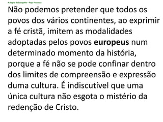 A alegria do Evangelho – Papa Francisco
Não podemos pretender que todos os
povos dos vários continentes, ao exprimir
a fé cristã, imitem as modalidades
adoptadas pelos povos europeus num
determinado momento da história,
porque a fé não se pode confinar dentro
dos limites de compreensão e expressão
duma cultura. É indiscutível que uma
única cultura não esgota o mistério da
redenção de Cristo.
 