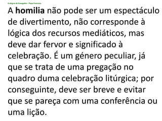 A alegria do Evangelho – Papa Francisco
A homilia não pode ser um espectáculo
de divertimento, não corresponde à
lógica dos recursos mediáticos, mas
deve dar fervor e significado à
celebração. É um género peculiar, já
que se trata de uma pregação no
quadro duma celebração litúrgica; por
conseguinte, deve ser breve e evitar
que se pareça com uma conferência ou
uma lição.
 