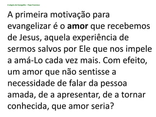 A alegria do Evangelho – Papa Francisco
A primeira motivação para
evangelizar é o amor que recebemos
de Jesus, aquela experiência de
sermos salvos por Ele que nos impele
a amá-Lo cada vez mais. Com efeito,
um amor que não sentisse a
necessidade de falar da pessoa
amada, de a apresentar, de a tornar
conhecida, que amor seria?
 