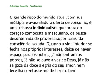 A alegria do Evangelho – Papa Francisco
O grande risco do mundo atual, com sua
múltipla e avassaladora oferta de consumo, é
uma tristeza individualista que brota do
coração comodista e mesquinho, da busca
desordenada de prazeres superficiais, da
consciência isolada. Quando a vida interior se
fecha nos próprios interesses, deixa de haver
espaço para os outros, já não entram os
pobres, já não se ouve a voz de Deus, já não
se goza da doce alegria do seu amor, nem
fervilha o entusiasmo de fazer o bem.
 