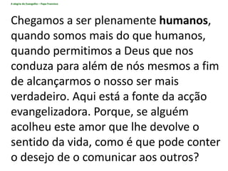 A alegria do Evangelho – Papa Francisco
Chegamos a ser plenamente humanos,
quando somos mais do que humanos,
quando permitimos a Deus que nos
conduza para além de nós mesmos a fim
de alcançarmos o nosso ser mais
verdadeiro. Aqui está a fonte da acção
evangelizadora. Porque, se alguém
acolheu este amor que lhe devolve o
sentido da vida, como é que pode conter
o desejo de o comunicar aos outros?
 