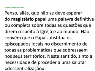 A alegria do Evangelho – Papa Francisco
Penso, aliás, que não se deve esperar
do magistério papal uma palavra definitiva
ou completa sobre todas as questões que
dizem respeito à Igreja e ao mundo. Não
convém que o Papa substitua os
episcopados locais no discernimento de
todas as problemáticas que sobressaem
nos seus territórios. Neste sentido, sinto a
necessidade de proceder a uma salutar
«descentralização».
 