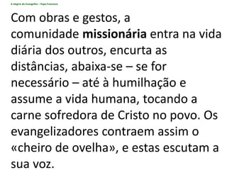 A alegria do Evangelho – Papa Francisco
Com obras e gestos, a
comunidade missionária entra na vida
diária dos outros, encurta as
distâncias, abaixa-se – se for
necessário – até à humilhação e
assume a vida humana, tocando a
carne sofredora de Cristo no povo. Os
evangelizadores contraem assim o
«cheiro de ovelha», e estas escutam a
sua voz.
 