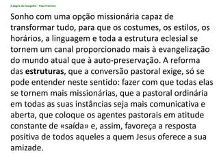 A alegria do Evangelho – Papa Francisco
Sonho com uma opção missionária capaz de
transformar tudo, para que os costumes, os estilos, os
horários, a linguagem e toda a estrutura eclesial se
tornem um canal proporcionado mais à evangelização
do mundo atual que à auto-preservação. A reforma
das estruturas, que a conversão pastoral exige, só se
pode entender neste sentido: fazer com que todas elas
se tornem mais missionárias, que a pastoral ordinária
em todas as suas instâncias seja mais comunicativa e
aberta, que coloque os agentes pastorais em atitude
constante de «saída» e, assim, favoreça a resposta
positiva de todos aqueles a quem Jesus oferece a sua
amizade.
 