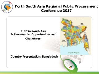 Forth South Asia Regional Public Procurement
Conference 2017
E-GP in South Asia
Achievements, Opportunities and
Challenges
Country Presentation: Bangladesh
 