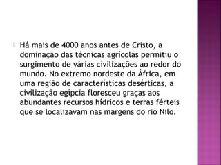  Há mais de 4000 anos antes de Cristo, a
dominação das técnicas agrícolas permitiu o
surgimento de várias civilizações ao redor do
mundo. No extremo nordeste da África, em
uma região de características desérticas, a
civilização egípcia floresceu graças aos
abundantes recursos hídricos e terras férteis
que se localizavam nas margens do rio Nilo.
 