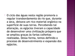  O ciclo das águas nesta região promovia o
regular transbordamento do rio que, durante
a seca, deixava um rico material orgânico na
superfície de suas terras. Percebendo tal
alteração, os egípcios tiveram a capacidade
de desenvolver uma civilização próspera que
se ampliou graças às fartas colheitas
realizadas. Dessa forma, temos definido o
processo de desenvolvimento e expansão dos
egípcios.
 