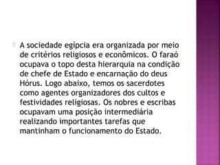 A sociedade egípcia era organizada por meio
de critérios religiosos e econômicos. O faraó
ocupava o topo desta hierarquia na condição
de chefe de Estado e encarnação do deus
Hórus. Logo abaixo, temos os sacerdotes
como agentes organizadores dos cultos e
festividades religiosas. Os nobres e escribas
ocupavam uma posição intermediária
realizando importantes tarefas que
mantinham o funcionamento do Estado.
 