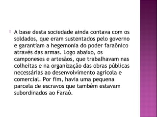  A base desta sociedade ainda contava com os
soldados, que eram sustentados pelo governo
e garantiam a hegemonia do poder faraônico
através das armas. Logo abaixo, os
camponeses e artesãos, que trabalhavam nas
colheitas e na organização das obras públicas
necessárias ao desenvolvimento agrícola e
comercial. Por fim, havia uma pequena
parcela de escravos que também estavam
subordinados ao Faraó.
 