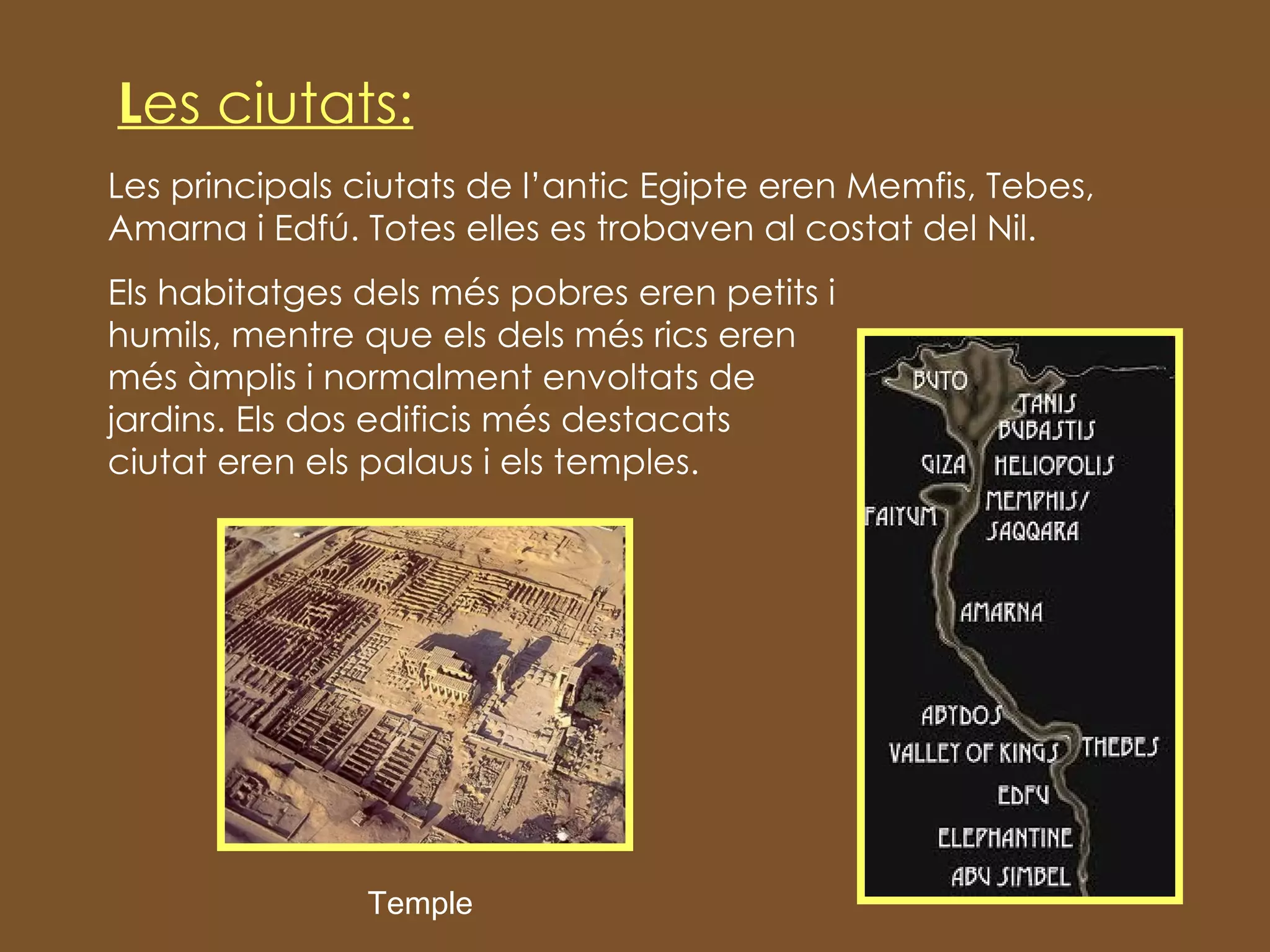 L es ciutats: Les principals ciutats de l’antic Egipte eren  Memfis, Tebes, Amarna i Edfú. Totes elles es trobaven al costat del Nil. Els habitatges dels més pobres eren petits i  humils, mentre que els dels més rics eren  més àmplis i normalment envoltats de  jardins. Els dos edificis més destacats  d’una ciutat eren els palaus i els temples. Temple 