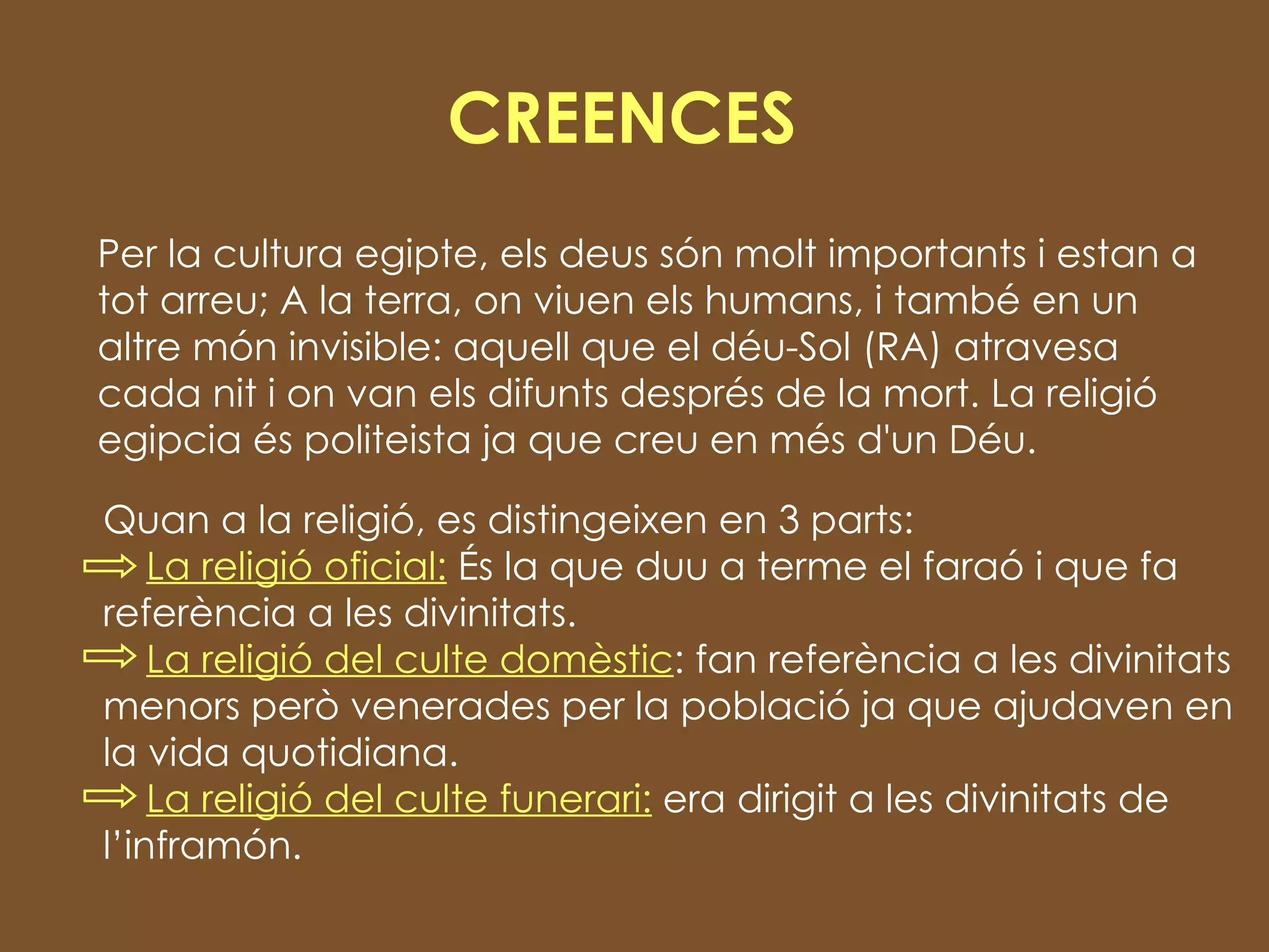 CREENCES Per la cultura egipte, els deus són molt importants i estan a tot arreu; A la terra, on viuen els humans, i també en un altre món invisible: aquell que el déu-Sol (RA) atravesa cada nit i on van els difunts després de la mort. La religió egipcia és politeista ja que creu en més d'un Déu.  Quan a la religió, es distingeixen en 3 parts: La religió oficial:  És la que duu a terme el faraó i que fa referència a les divinitats.  La religió del culte domèstic : fan referència a les divinitats menors però venerades per la població ja que ajudaven en la vida quotidiana.  La religió del culte funerari:  era dirigit a les divinitats de l’inframón. 